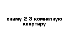 сниму 2-3 комнатную квартиру 